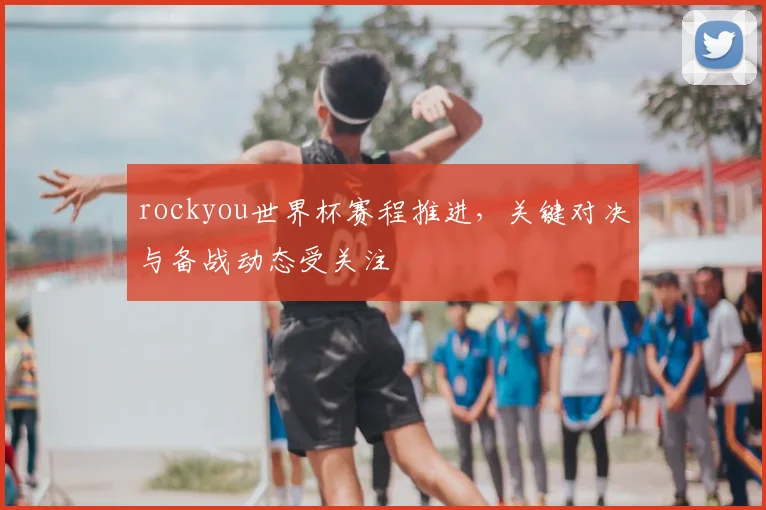 rockyou世界杯赛程推进,关键对决与备战动态受关注