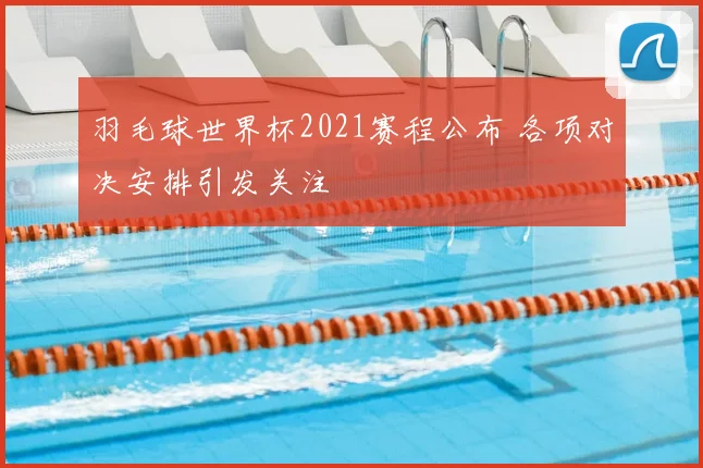 羽毛球世界杯2021赛程公布 各项对决安排引发关注