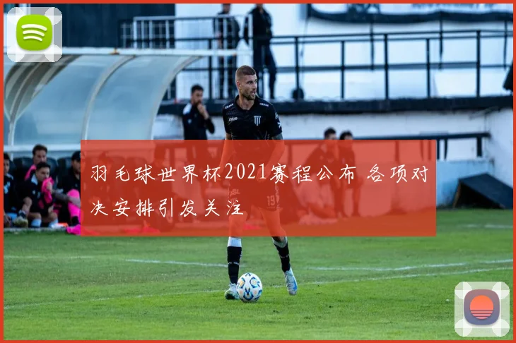 羽毛球世界杯2021赛程公布 各项对决安排引发关注