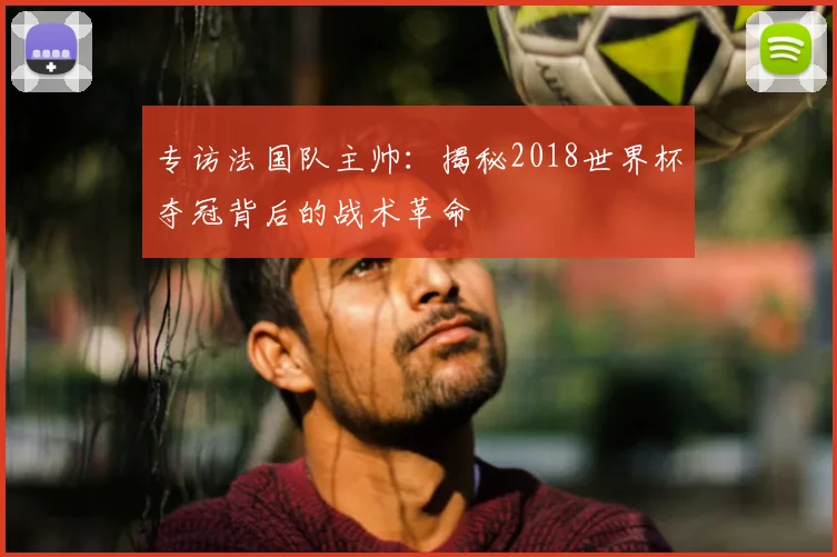 专访法国队主帅:揭秘2018世界杯夺冠背后的战术革命