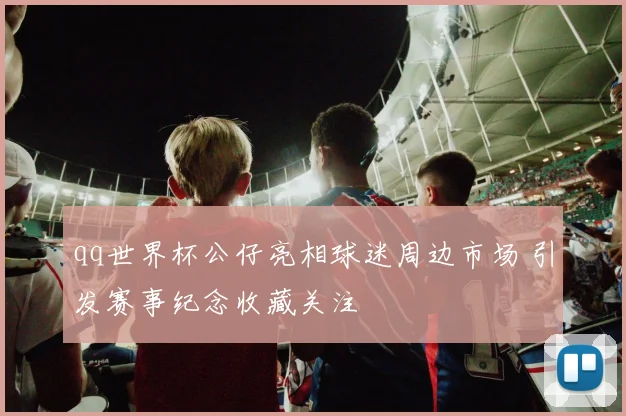 qq世界杯公仔亮相球迷周边市场 引发赛事纪念收藏关注