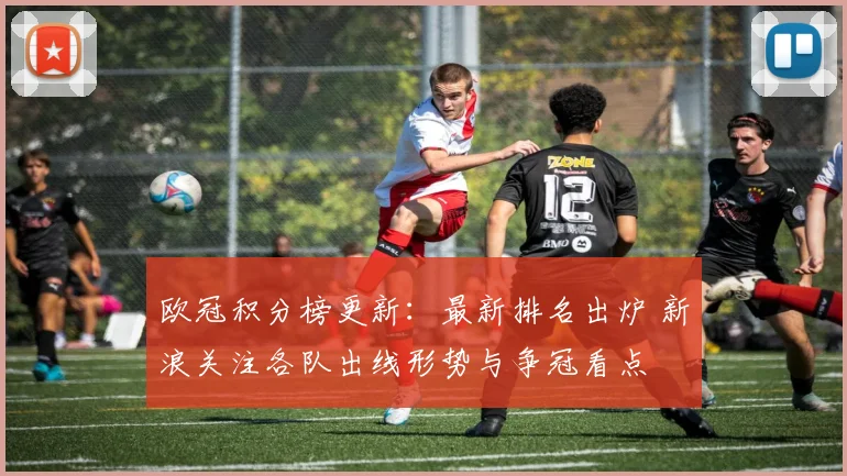 欧冠积分榜更新：最新排名出炉 新浪关注各队出线形势与争冠看点