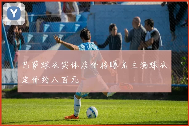 巴萨球衣实体店价格曝光主场球衣定价约八百元