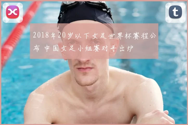 2018年20岁以下女足世界杯赛程公布 中国女足小组赛对手出炉