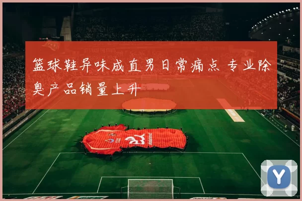 篮球鞋异味成直男日常痛点 专业除臭产品销量上升