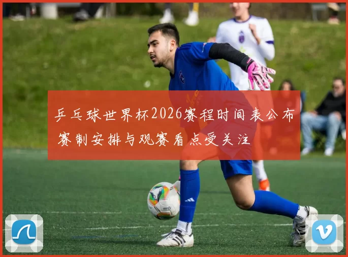 乒乓球世界杯2026赛程时间表公布 赛制安排与观赛看点受关注