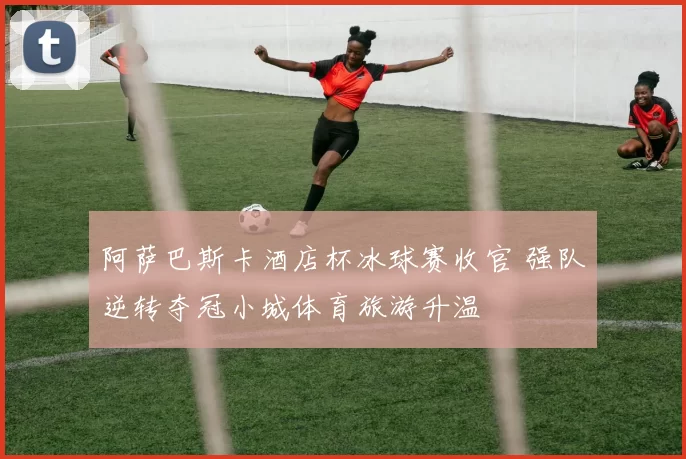 阿萨巴斯卡酒店杯冰球赛收官 强队逆转夺冠小城体育旅游升温
