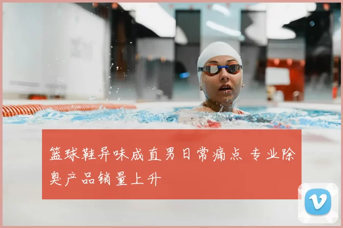 篮球鞋异味成直男日常痛点 专业除臭产品销量上升