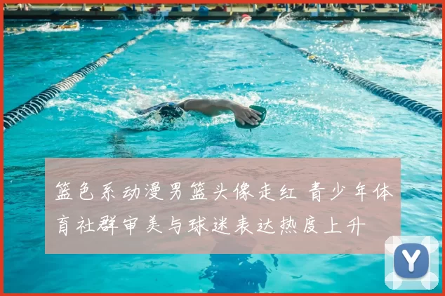 篮色系动漫男篮头像走红 青少年体育社群审美与球迷表达热度上升