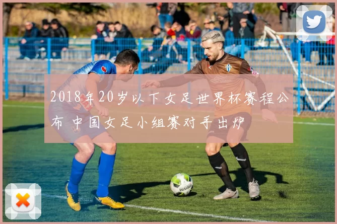 2018年20岁以下女足世界杯赛程公布 中国女足小组赛对手出炉