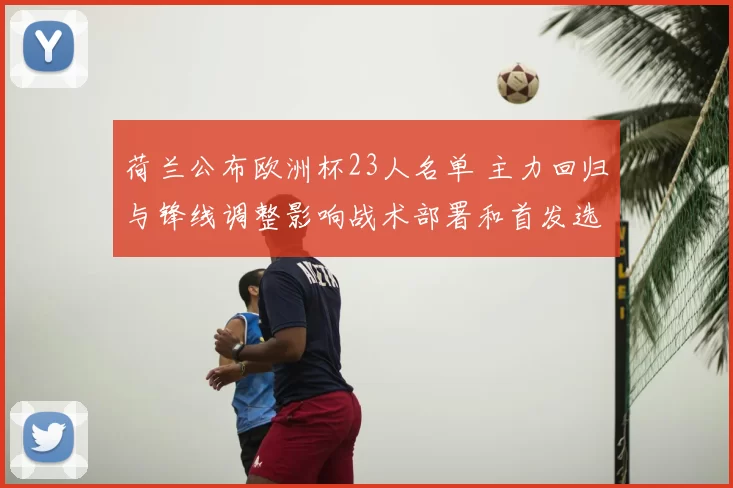 荷兰公布欧洲杯23人名单 主力回归与锋线调整影响战术部署和首发选择