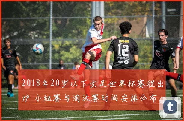 2018年20岁以下女足世界杯赛程出炉 小组赛与淘汰赛时间安排公布