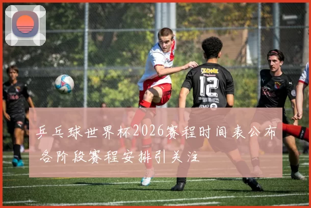 乒乓球世界杯2026赛程时间表公布 各阶段赛程安排引关注