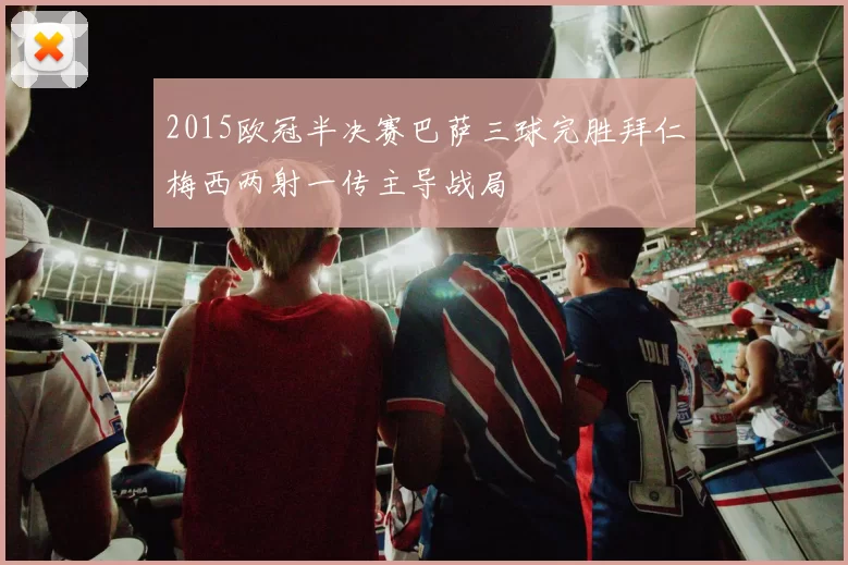 2015欧冠半决赛巴萨三球完胜拜仁梅西两射一传主导战局